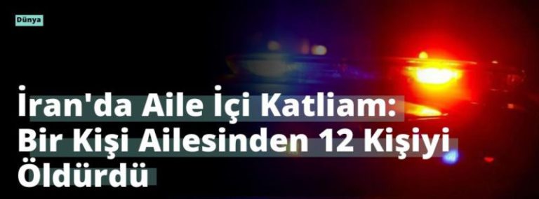 İran’da Aile İçi Katliam: Bir Kişi Ailesinden 12 Kişiyi Öldürdü
