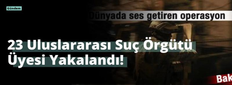 23 Uluslararası Suç Örgütü Üyesi Yakalandı!