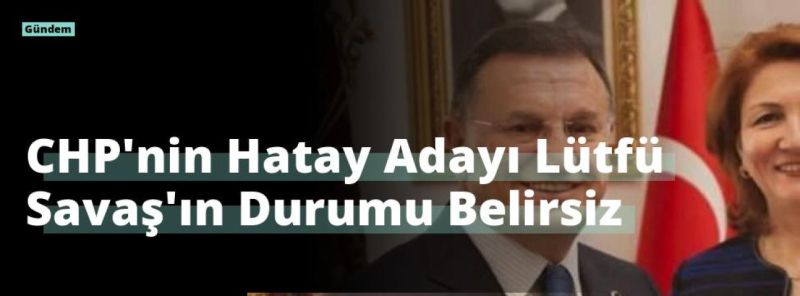 CHP’nin Hatay Adayı Lütfü Savaş’ın Durumu Belirsiz