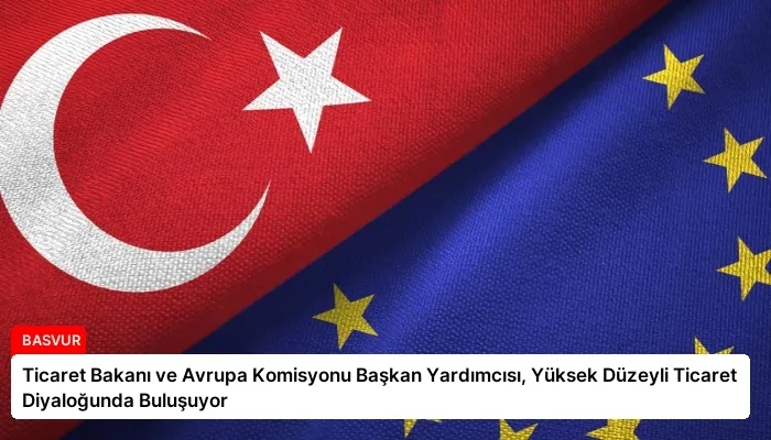 Ticaret Bakanı ve Avrupa Komisyonu Başkan Yardımcısı, Yüksek Düzeyli Ticaret Diyaloğunda Buluşuyor