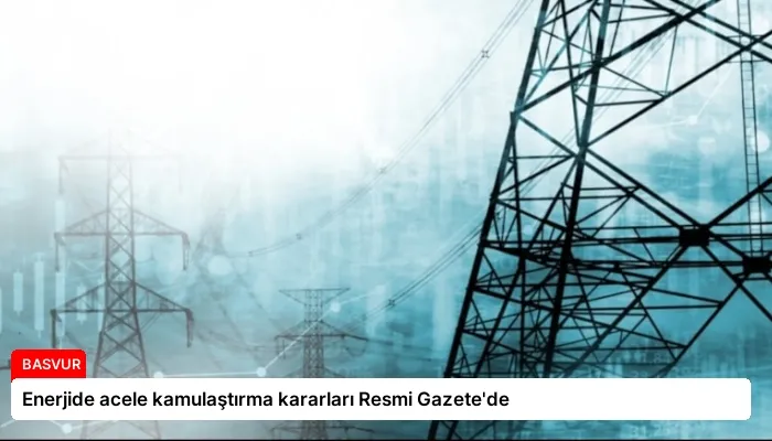 Enerjide acele kamulaştırma kararları Resmi Gazete’de