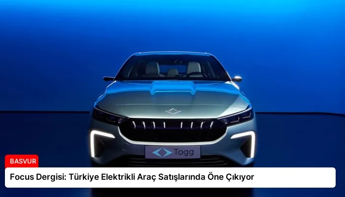 Focus Dergisi: Türkiye Elektrikli Araç Satışlarında Öne Çıkıyor