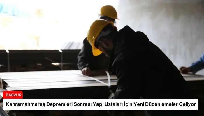 Kahramanmaraş Depremleri Sonrası Yapı Ustaları İçin Yeni Düzenlemeler Geliyor
