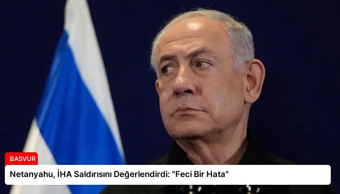 Netanyahu, İHA Saldırısını Değerlendirdi: “Feci Bir Hata”