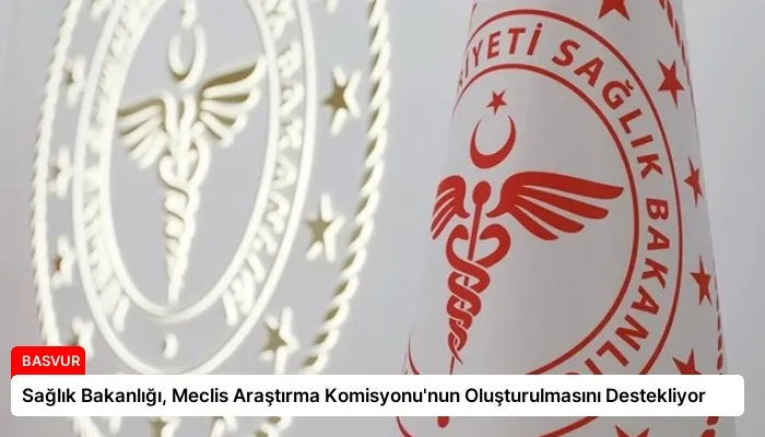 Sağlık Bakanlığı, Meclis Araştırma Komisyonu’nun Oluşturulmasını Destekliyor