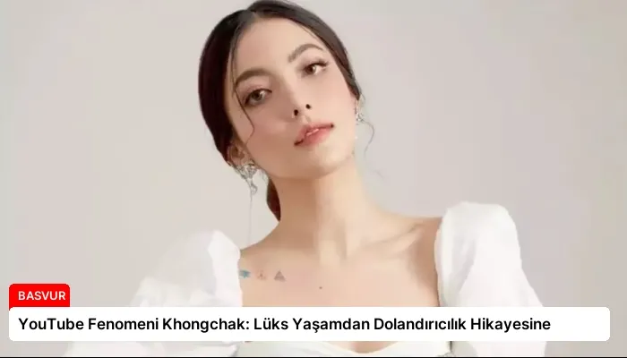 YouTube Fenomeni Khongchak: Lüks Yaşamdan Dolandırıcılık Hikayesine