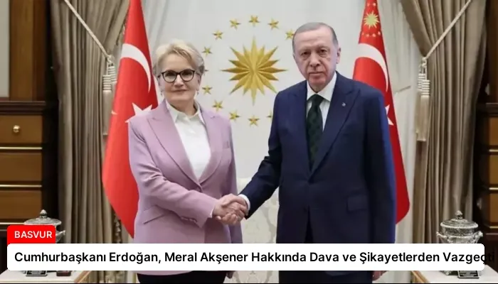 Cumhurbaşkanı Erdoğan, Meral Akşener Hakkında Dava ve Şikayetlerden Vazgeçti