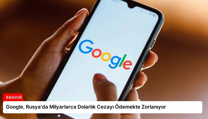 Google, Rusya’da Milyarlarca Dolarlık Cezayı Ödemekte Zorlanıyor