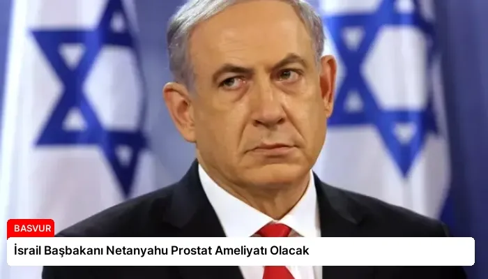 İsrail Başbakanı Netanyahu Prostat Ameliyatı Olacak