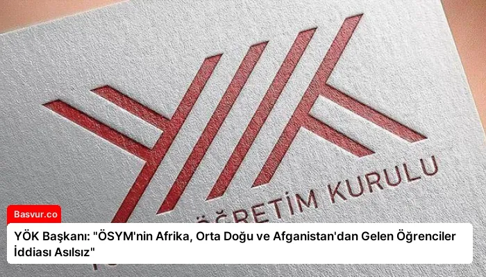 YÖK Başkanı: “ÖSYM’nin Afrika, Orta Doğu ve Afganistan’dan Gelen Öğrenciler İddiası Asılsız”