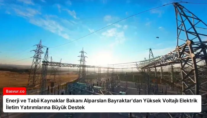 Enerji ve Tabii Kaynaklar Bakanı Alparslan Bayraktar’dan Yüksek Voltajlı Elektrik İletim Yatırımlarına Büyük Destek