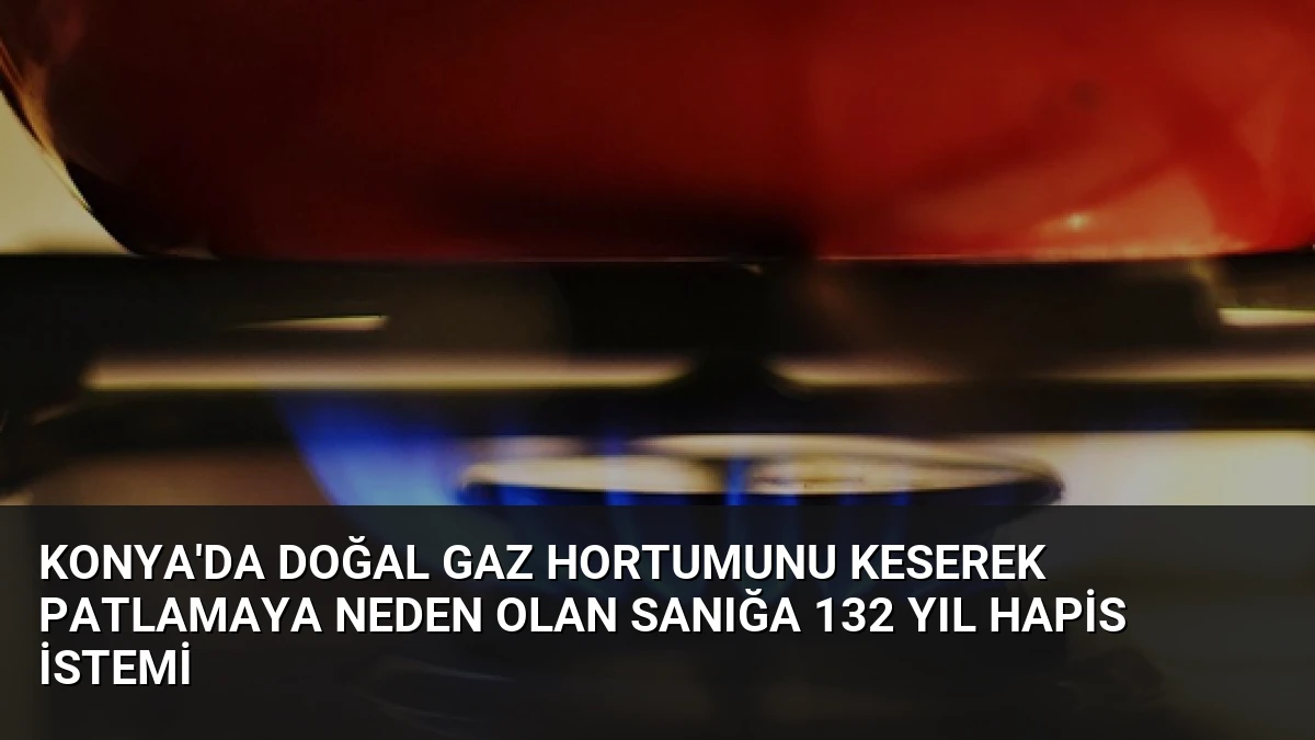 Konya’da Doğal Gaz Hortumunu Keserek Patlamaya Neden Olan Sanığa 132 Yıl Hapis İstemi