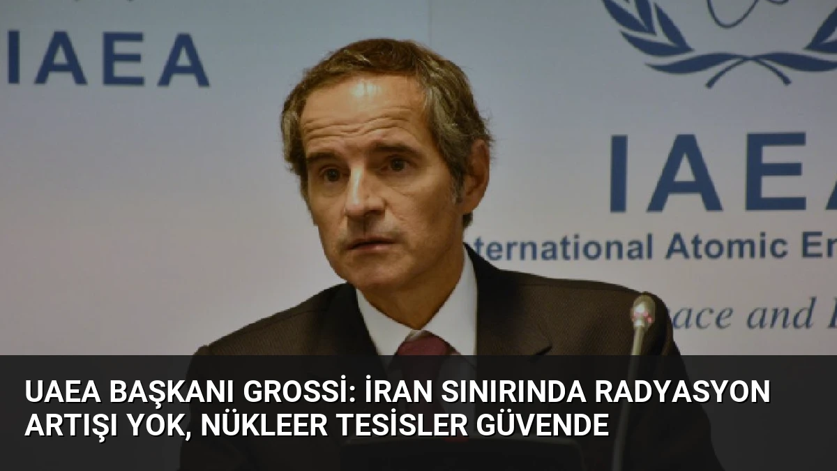 UAEA Başkanı Grossi: İran Sınırında Radyasyon Artışı Yok, Nükleer Tesisler Güvende