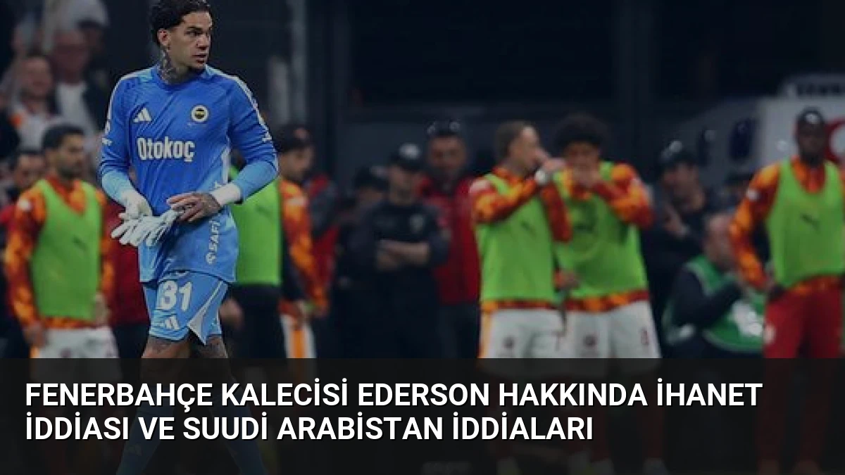 Fenerbahçe Kalecisi Ederson Hakkında İhanet İddiası ve Suudi Arabistan İddiaları