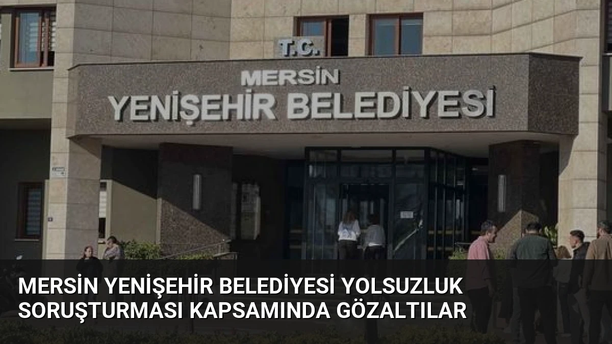 Mersin Yenişehir Belediyesi Yolsuzluk Soruşturması Kapsamında Gözaltılar