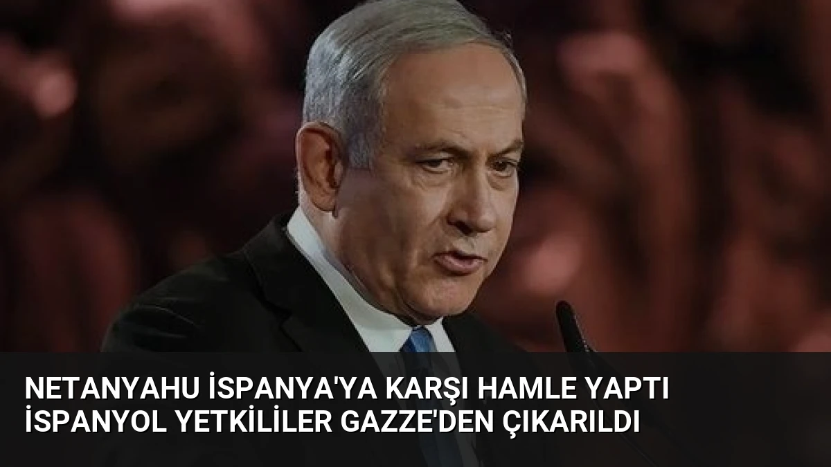 Netanyahu İspanya’ya Karşı Hamle Yaptı İspanyol Yetkililer Gazze’den Çıkarıldı