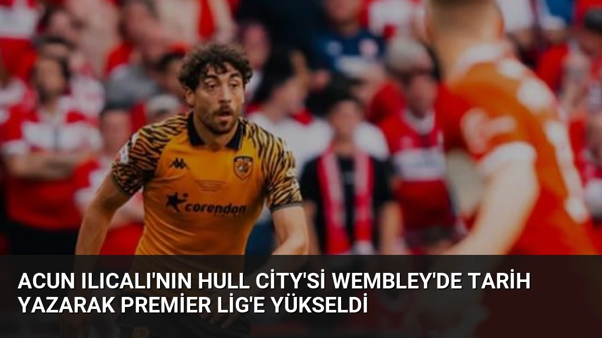 Acun Ilıcalı’nın Hull City’si Wembley’de Tarih Yazarak Premier Lig’e Yükseldi