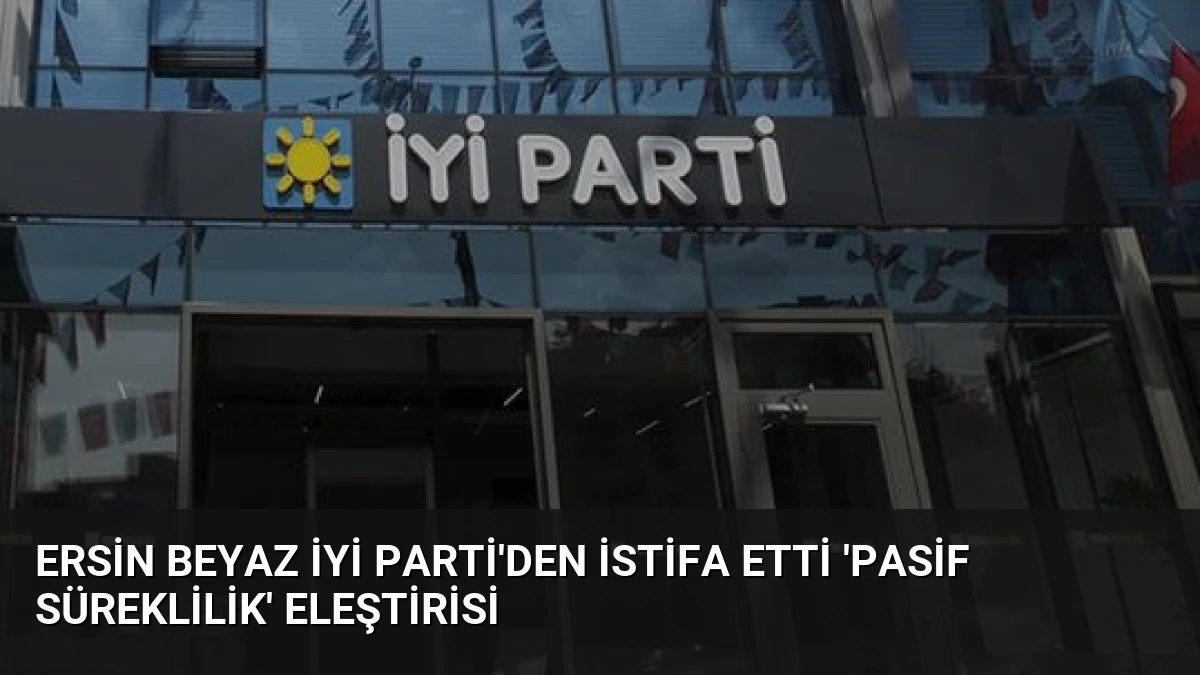 Ersin Beyaz İYİ Parti’den İstifa Etti ‘Pasif Süreklilik’ Eleştirisi