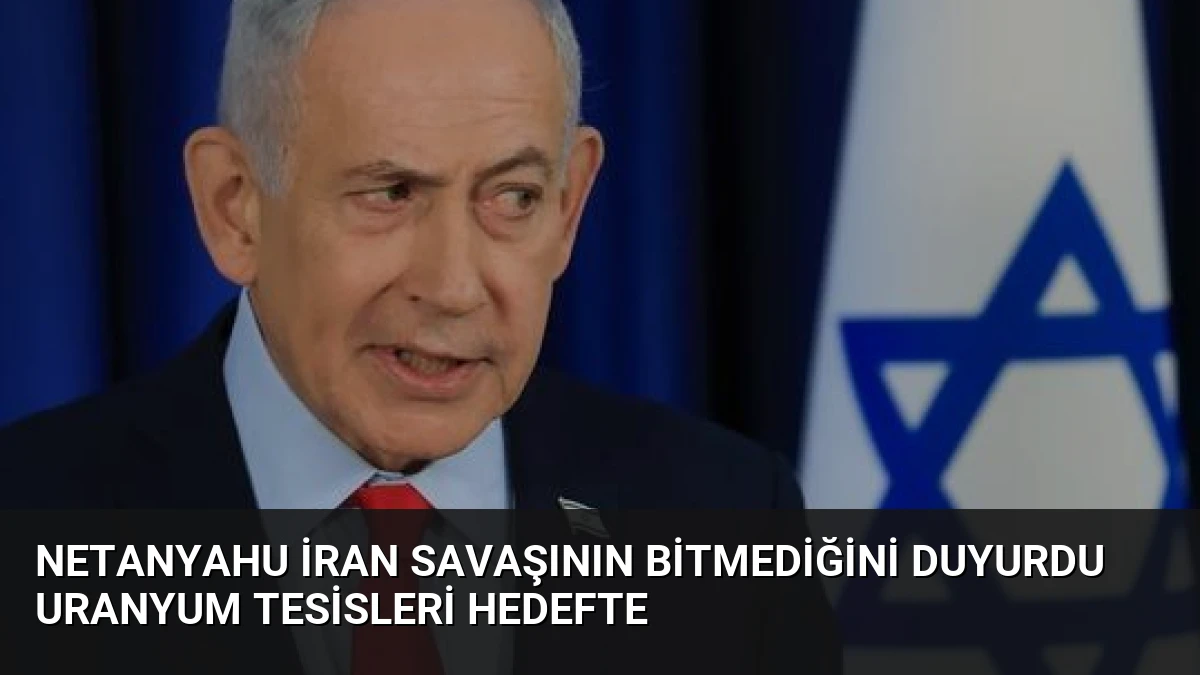 Netanyahu İran Savaşının Bitmediğini Duyurdu Uranyum Tesisleri Hedefte
