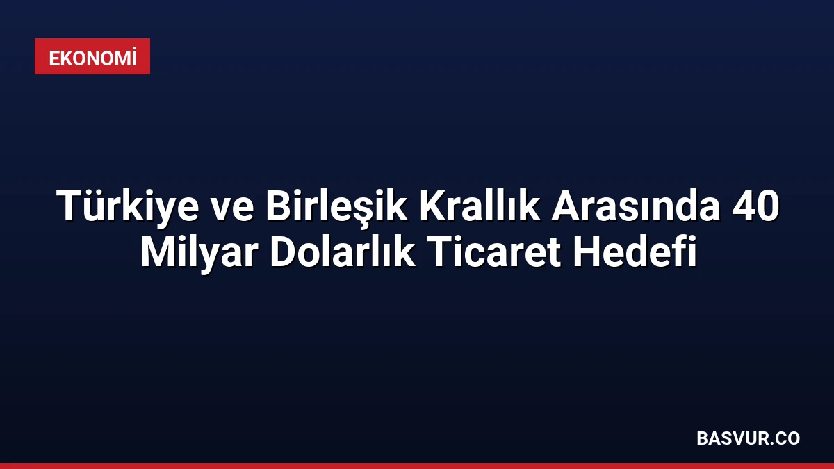 Türkiye ve Birleşik Krallık Arasında 40 Milyar Dolarlık Ticaret Hedefi