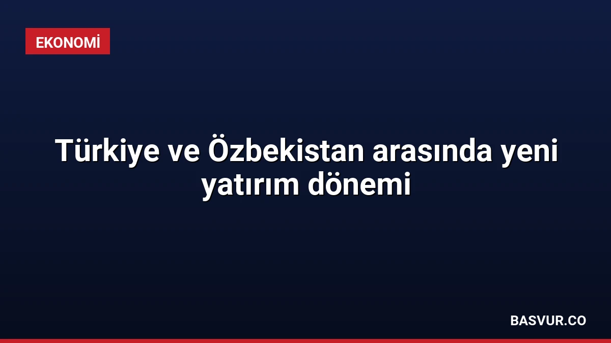 Türkiye ve Özbekistan arasında yeni yatırım dönemi
