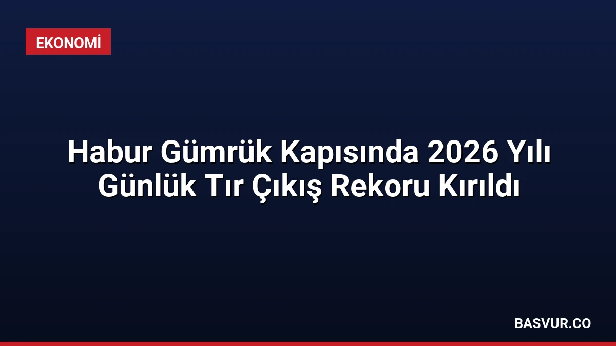 Habur Gümrük Kapısında 2026 Yılı Günlük Tır Çıkış Rekoru Kırıldı