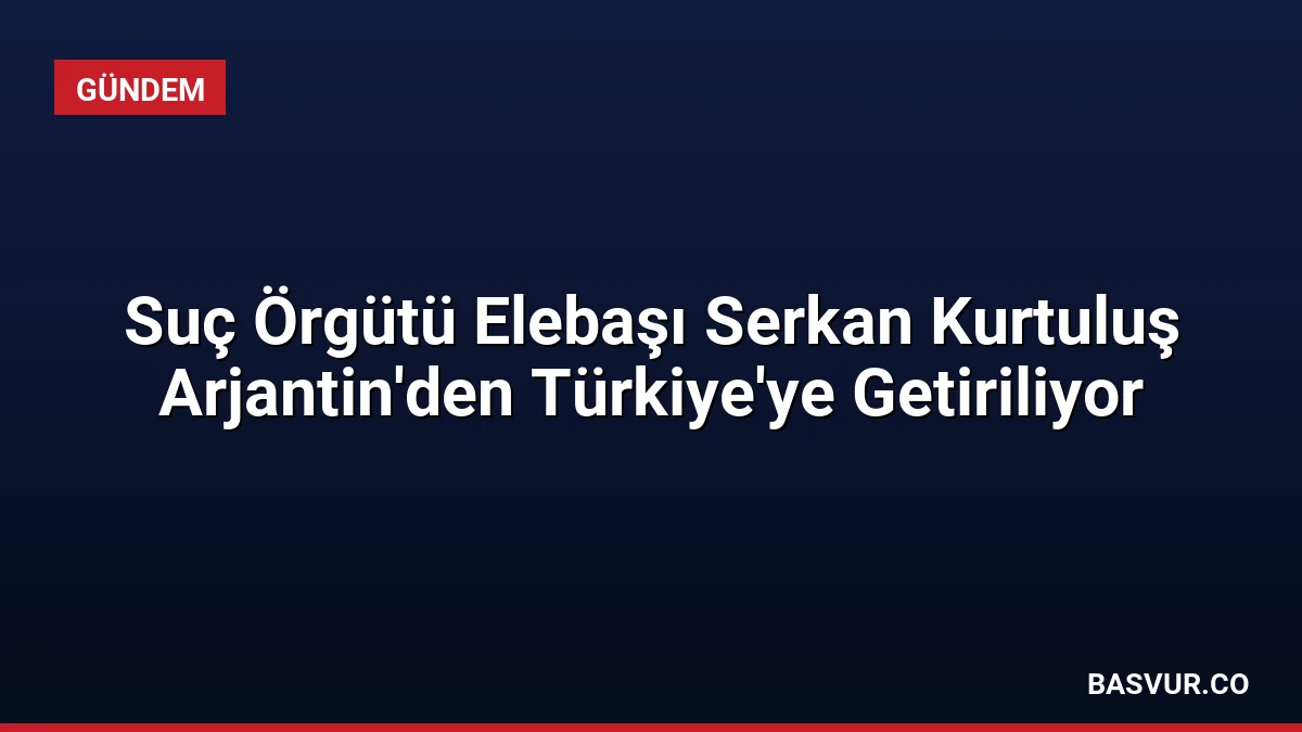 Suç Örgütü Elebaşı Serkan Kurtuluş Arjantin’den Türkiye’ye Getiriliyor