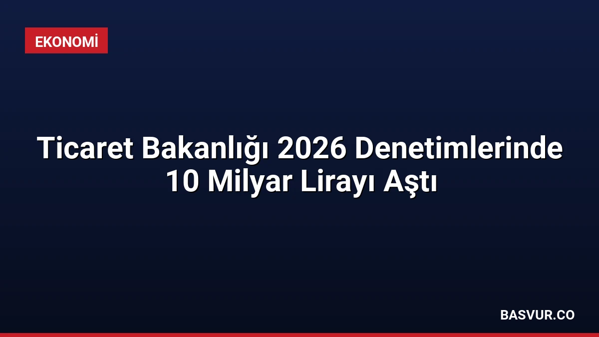 Ticaret Bakanlığı 2026 Denetimlerinde 10 Milyar Lirayı Aştı
